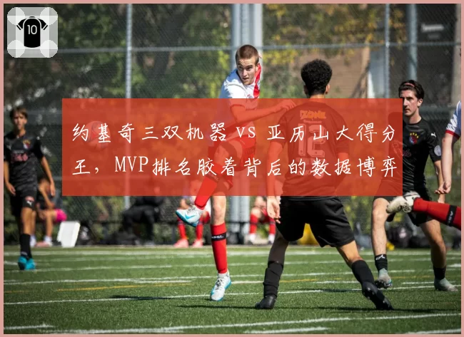 约基奇三双机器 vs 亚历山大得分王,MVP排名胶着背后的数据博弈