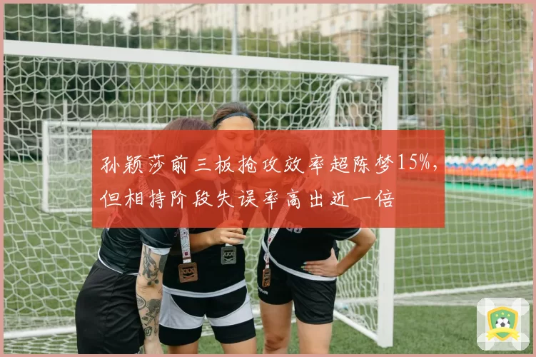 孙颖莎前三板抢攻效率超陈梦15%，但相持阶段失误率高出近一倍