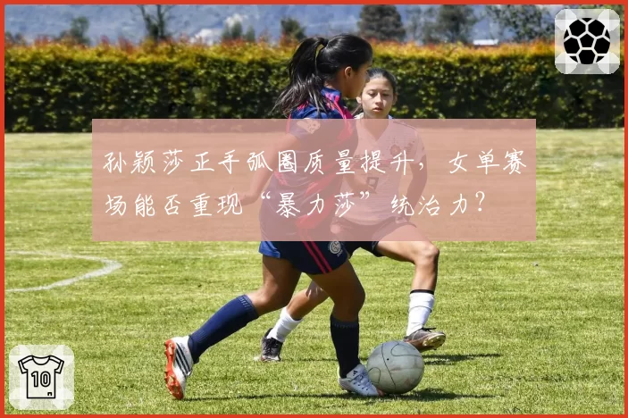 孙颖莎正手弧圈质量提升,女单赛场能否重现“暴力莎”统治力?