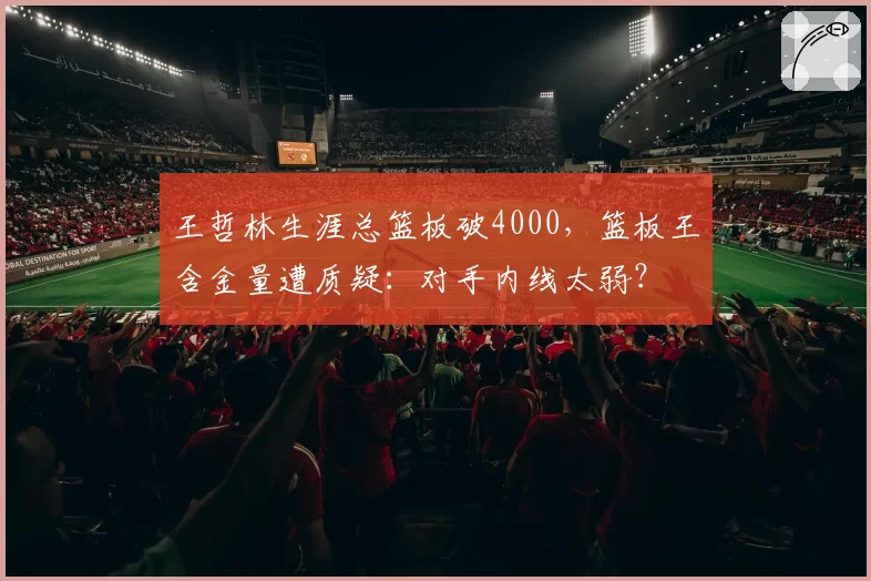 王哲林生涯总篮板破4000，篮板王含金量遭质疑：对手内线太弱？