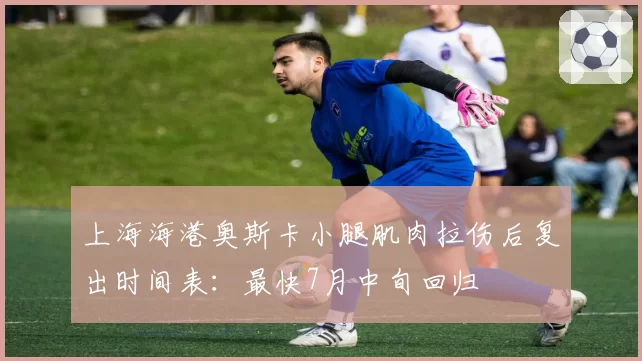 上海海港奥斯卡小腿肌肉拉伤后复出时间表：最快7月中旬回归