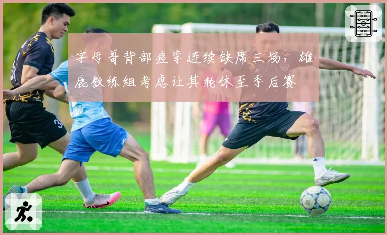 字母哥背部痉挛连续缺席三场，雄鹿教练组考虑让其轮休至季后赛