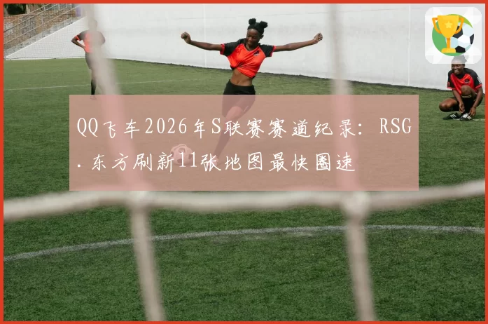 QQ飞车2026年S联赛赛道纪录:RSG.东方刷新11张地图最快圈速