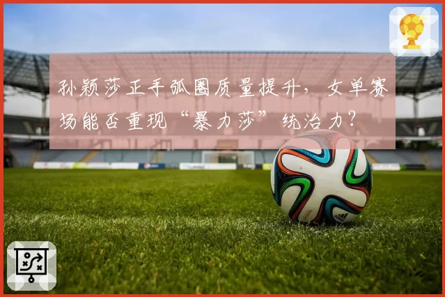 孙颖莎正手弧圈质量提升，女单赛场能否重现“暴力莎”统治力？