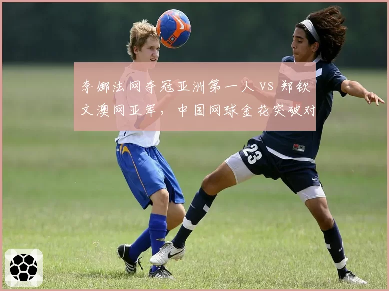 李娜法网夺冠亚洲第一人 vs 郑钦文澳网亚军,中国网球金花突破对比