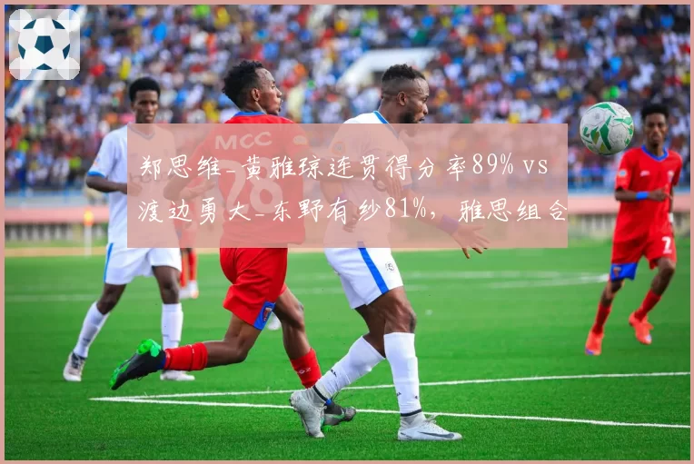 郑思维_黄雅琼连贯得分率89% vs 渡边勇大_东野有纱81%，雅思组合衔接速度碾压