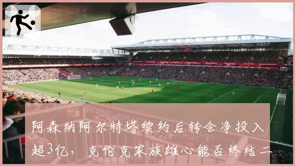 阿森纳阿尔特塔续约后转会净投入超3亿，克伦克家族雄心能否终结二十年英超冠军荒