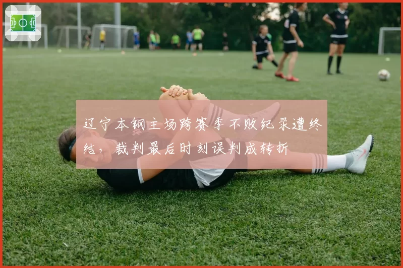 辽宁本钢主场跨赛季不败纪录遭终结,裁判最后时刻误判成转折