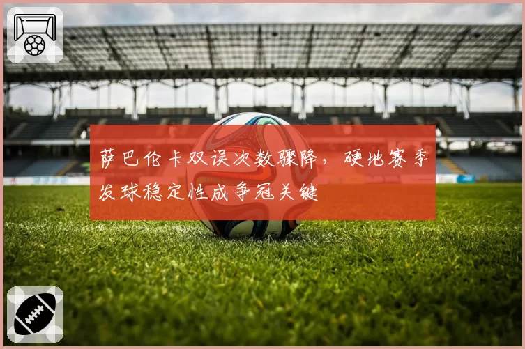 萨巴伦卡双误次数骤降，硬地赛季发球稳定性成争冠关键