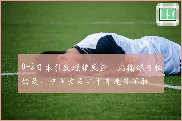 0-2日本引发连锁反应！比输球可怕的是，中国女足二十年逢日不胜