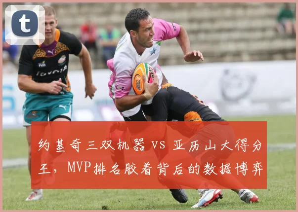约基奇三双机器 vs 亚历山大得分王,MVP排名胶着背后的数据博弈