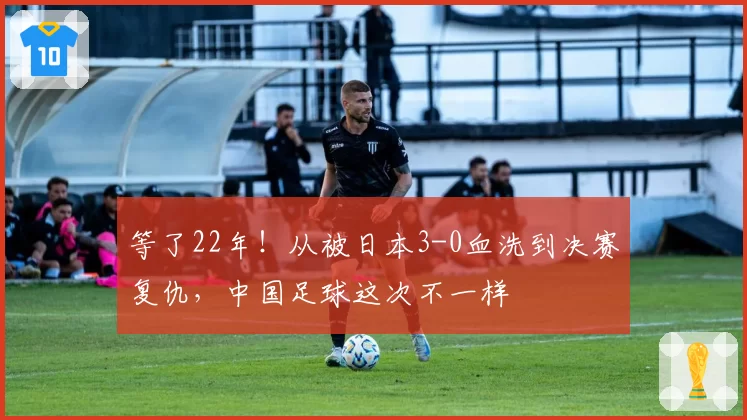 等了22年！从被日本3-0血洗到决赛复仇，中国足球这次不一样