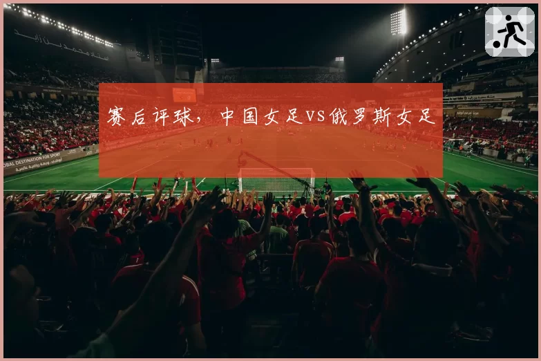 赛后评球,中国女足vs俄罗斯女足
