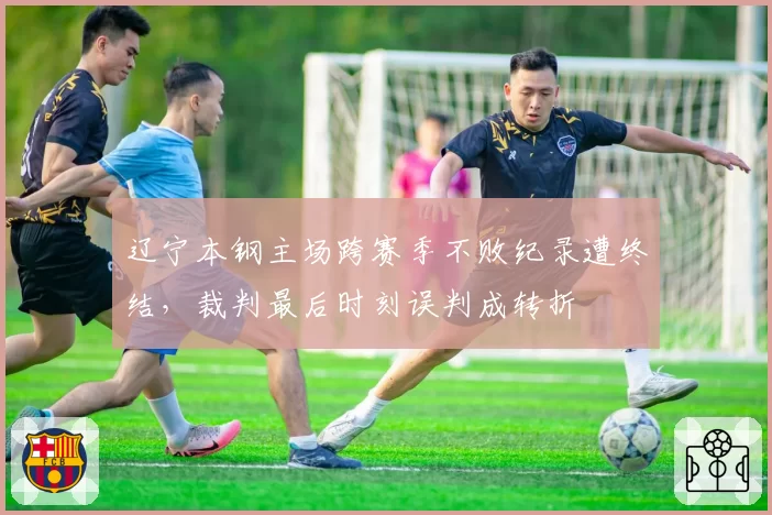 辽宁本钢主场跨赛季不败纪录遭终结，裁判最后时刻误判成转折