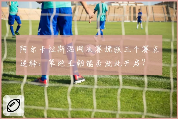 阿尔卡拉斯温网决赛挽救三个赛点逆转，草地王朝能否就此开启？
