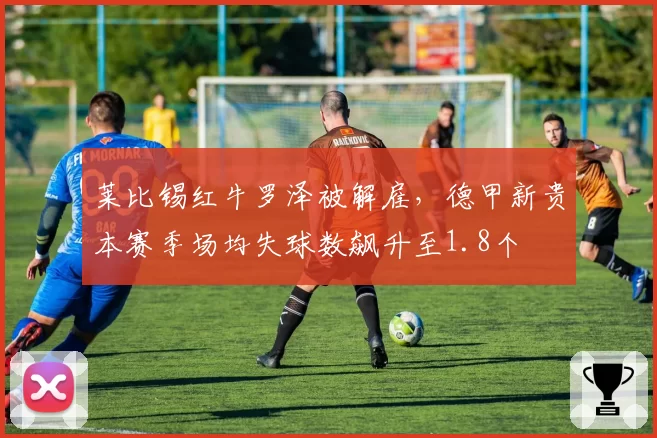 莱比锡红牛罗泽被解雇,德甲新贵本赛季场均失球数飙升至1.8个