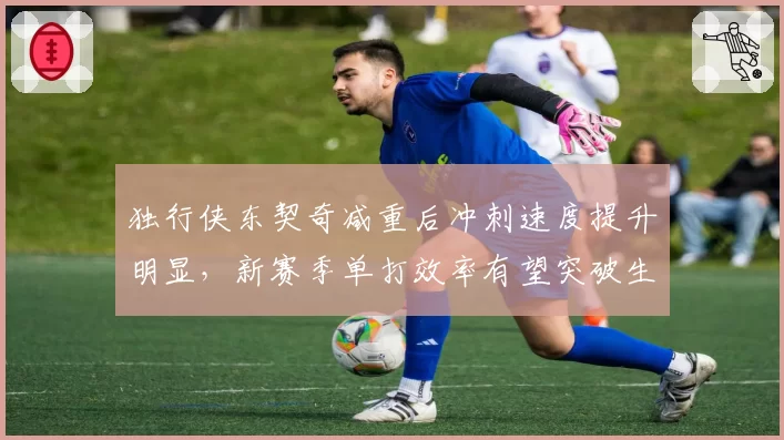独行侠东契奇减重后冲刺速度提升明显，新赛季单打效率有望突破生涯新高__br_