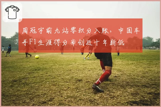 周冠宇前九站零积分入账,中国车手F1生涯得分率创近十年新低