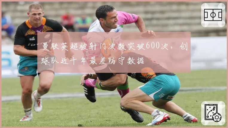 曼联英超被射门次数突破600次,创球队近十年最差防守数据