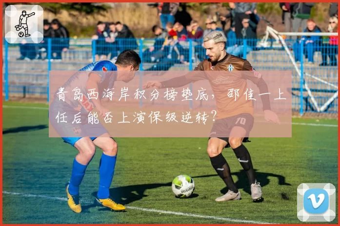 青岛西海岸积分榜垫底，邵佳一上任后能否上演保级逆转？