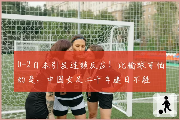 0-2日本引发连锁反应！比输球可怕的是，中国女足二十年逢日不胜