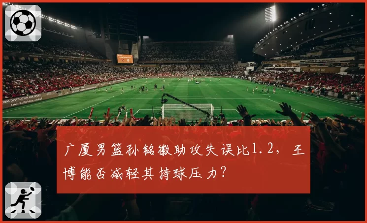 广厦男篮孙铭徽助攻失误比1.2,王博能否减轻其持球压力?