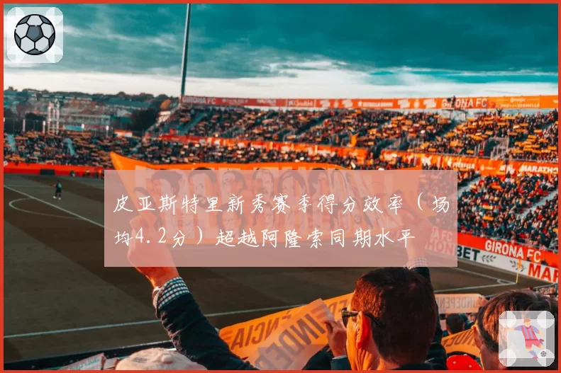 皮亚斯特里新秀赛季得分效率（场均4.2分）超越阿隆索同期水平