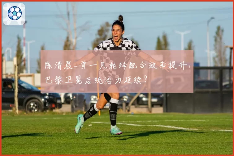 陈清晨_贾一凡轮转配合效率提升，巴黎卫冕后统治力延续？