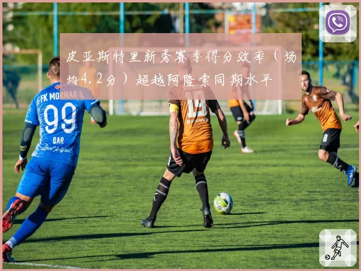 皮亚斯特里新秀赛季得分效率（场均4.2分）超越阿隆索同期水平
