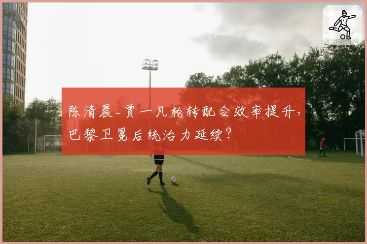 陈清晨_贾一凡轮转配合效率提升，巴黎卫冕后统治力延续？