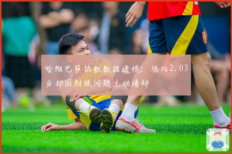 哈维巴萨执教数据透视:场均2.03分却因财政问题主动请辞