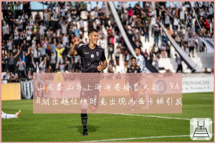 山东泰山与上海海港榜首大战,VAR划出越位线时竟出现画面卡顿引发众怒