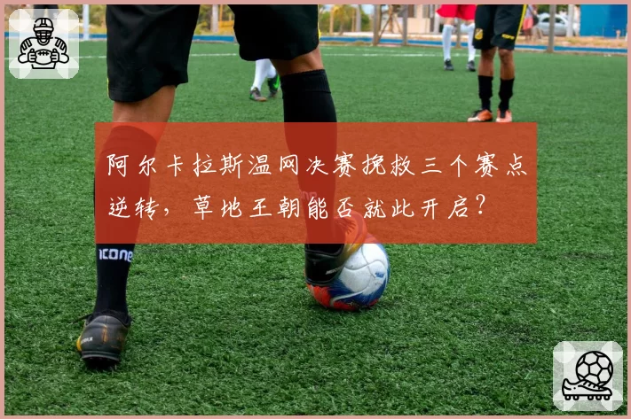 阿尔卡拉斯温网决赛挽救三个赛点逆转,草地王朝能否就此开启?