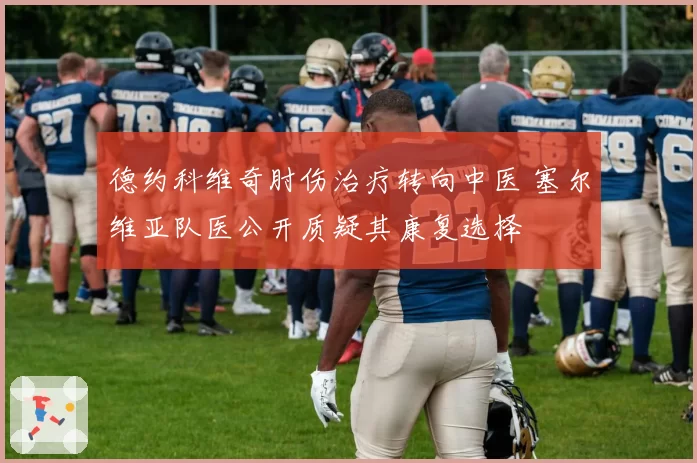德约科维奇肘伤治疗转向中医 塞尔维亚队医公开质疑其康复选择