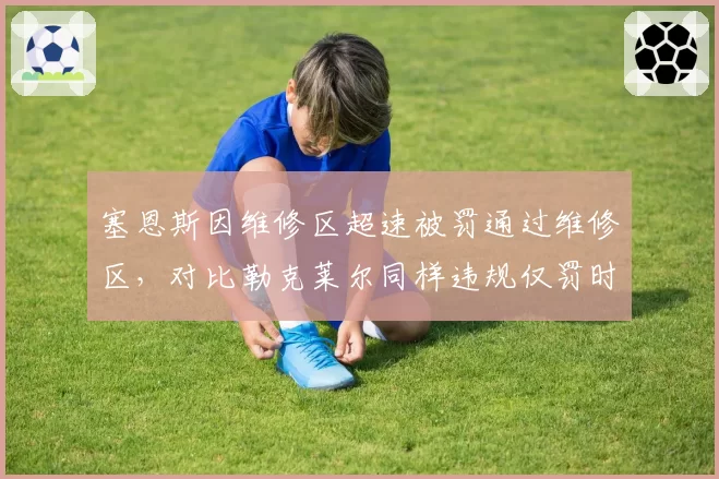 塞恩斯因维修区超速被罚通过维修区，对比勒克莱尔同样违规仅罚时，处罚力度因人而异