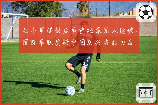 吕小军退役后举重纪录无人能破，国际举联质疑中国反兴奋剂力度