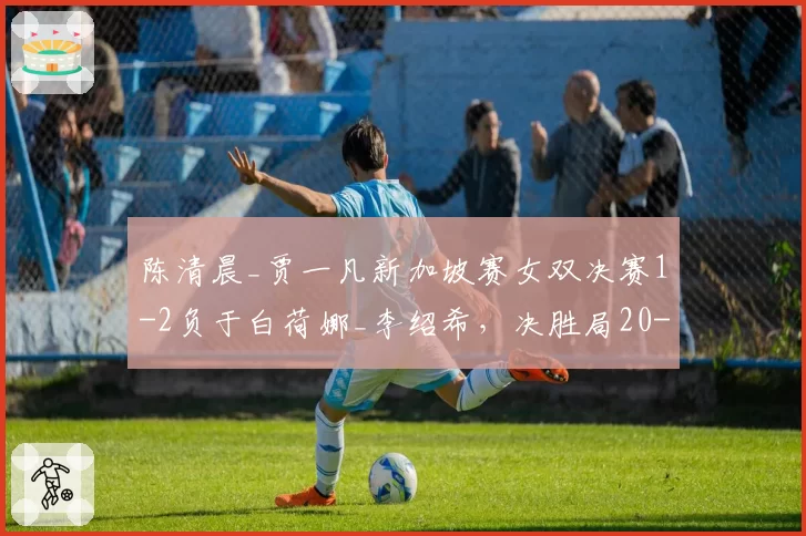 陈清晨_贾一凡新加坡赛女双决赛1-2负于白荷娜_李绍希,决胜局20-18领先被逆转漏洞在哪?__br_