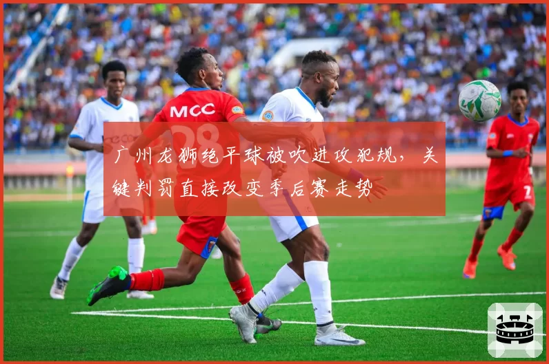 广州龙狮绝平球被吹进攻犯规，关键判罚直接改变季后赛走势