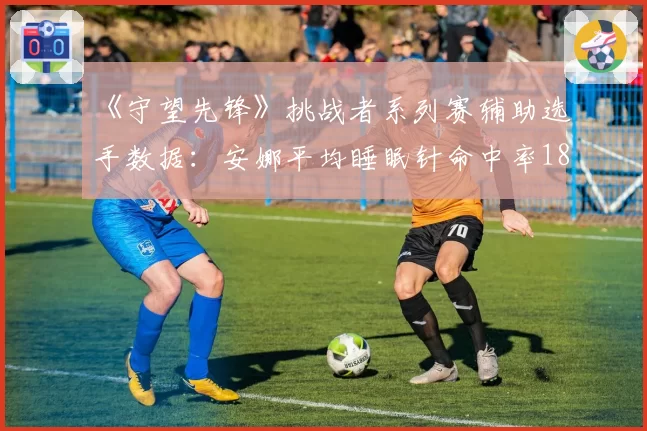 《守望先锋》挑战者系列赛辅助选手数据：安娜平均睡眠针命中率18.7%