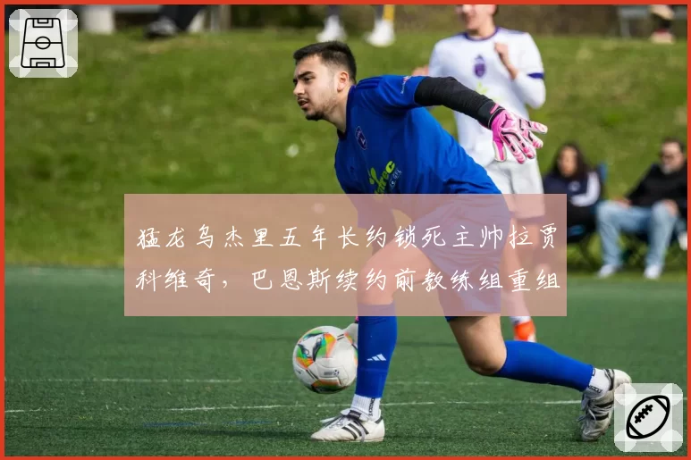 猛龙乌杰里五年长约锁死主帅拉贾科维奇，巴恩斯续约前教练组重组为哪般？