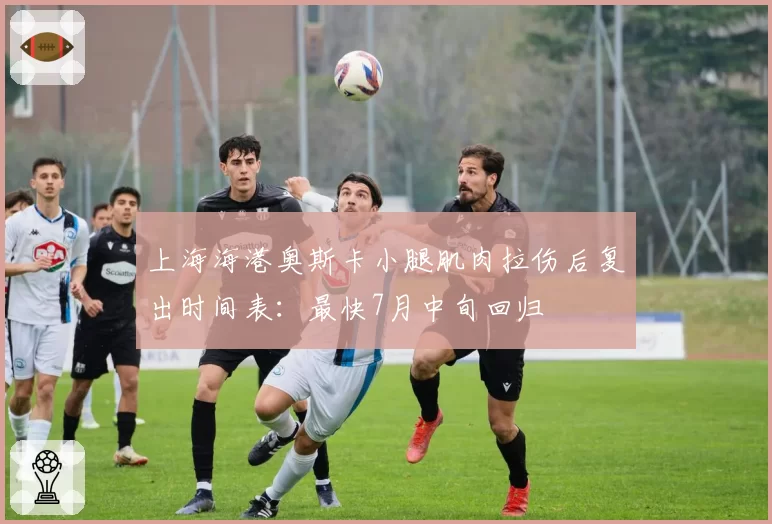 上海海港奥斯卡小腿肌肉拉伤后复出时间表：最快7月中旬回归