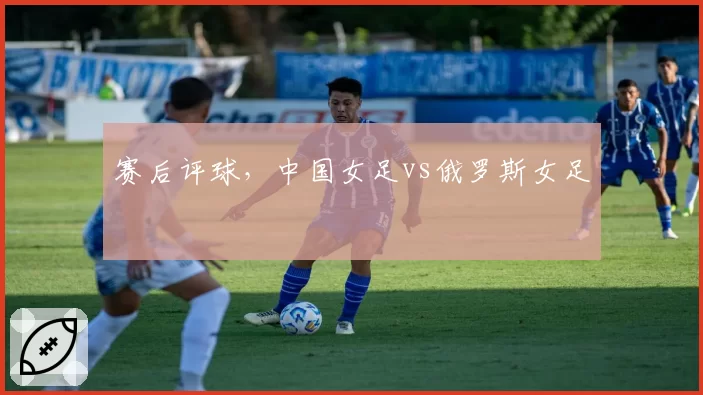赛后评球,中国女足vs俄罗斯女足