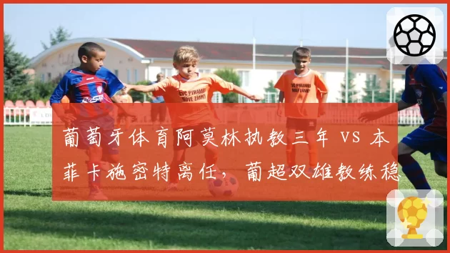 葡萄牙体育阿莫林执教三年 vs 本菲卡施密特离任，葡超双雄教练稳定性对比