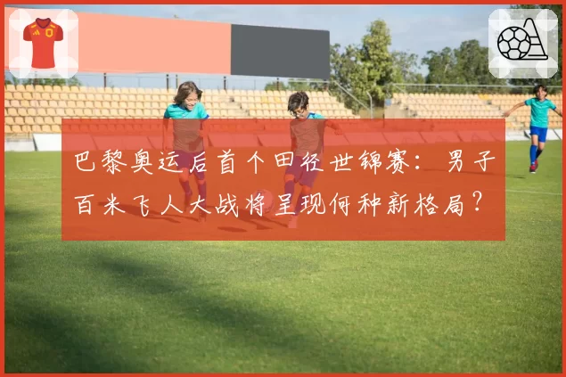 巴黎奥运后首个田径世锦赛：男子百米飞人大战将呈现何种新格局？