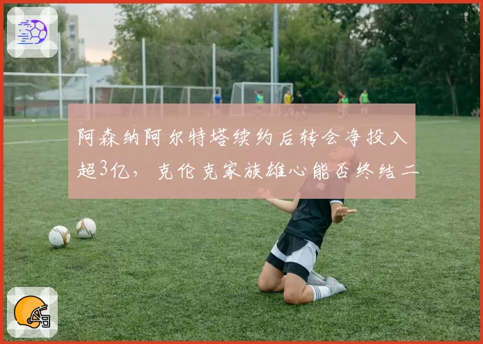 阿森纳阿尔特塔续约后转会净投入超3亿,克伦克家族雄心能否终结二十年英超冠军荒