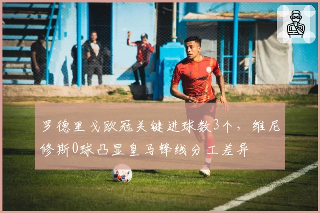 罗德里戈欧冠关键进球数3个,维尼修斯0球凸显皇马锋线分工差异