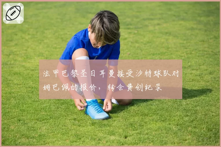 法甲巴黎圣日耳曼接受沙特球队对姆巴佩的报价，转会费创纪录