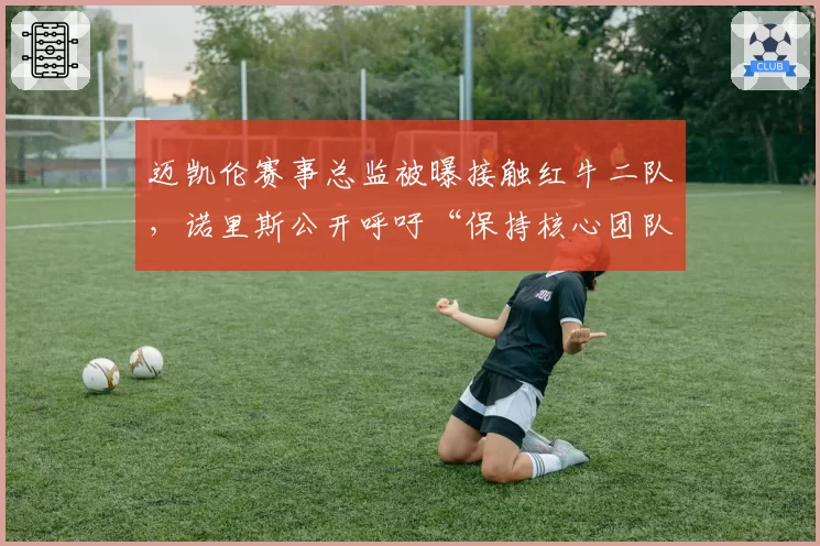 迈凯伦赛事总监被曝接触红牛二队,诺里斯公开呼吁“保持核心团队完整”