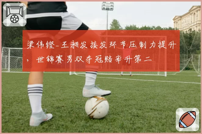 梁伟铿_王昶发接发环节压制力提升，世锦赛男双夺冠赔率升第二