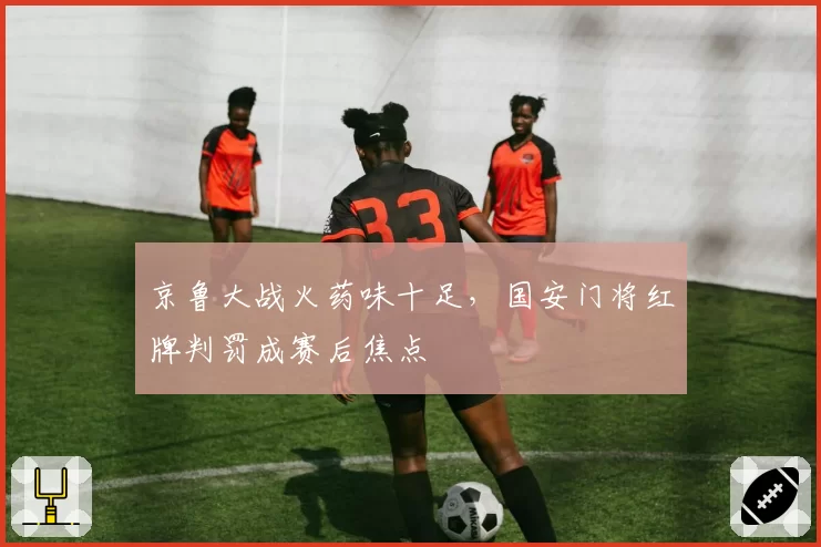 京鲁大战火药味十足,国安门将红牌判罚成赛后焦点